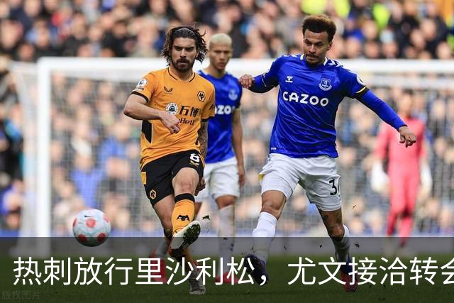 热刺放行里沙利松，尤文接洽转会费约两千万至两千五百万欧元