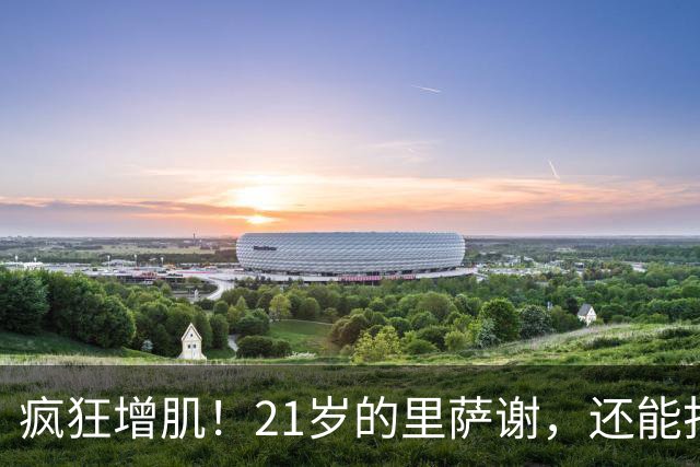 疯狂增肌！21岁的里萨谢，还能打出来吗？